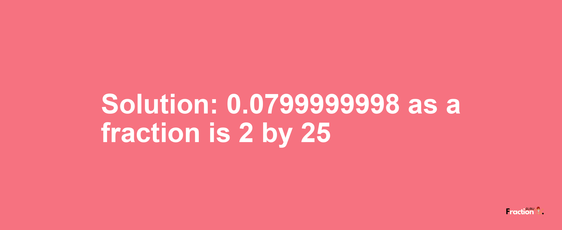Solution:0.0799999998 as a fraction is 2/25